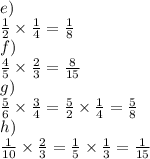 e)\\\frac{1}{2}\times\frac{1}{4}=\frac{1}{8}\\f)\\\frac{4}{5}\times\frac{2}{3}=\frac{8}{15}\\g)\\\frac{5}{6}\times\frac{3}{4}=\frac{5}{2}\times\frac{1}{4}=\frac{5}{8}\\h)\\\frac{1}{10}\times\frac{2}{3}=\frac{1}{5}\times\frac{1}{3}=\frac{1}{15}