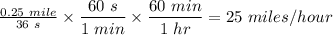 \frac{0.25~mile}{36~s} \times  \dfrac{60~s}{1~min} \times \dfrac{60~min}{1~hr} = 25 ~miles/hour
