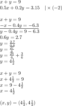 x+y=9 \\&#10;0.5x+0.2y=3.15 \ \ \ |\times (-2) \\ \\&#10;x+y=9 \\&#10;\underline{-x-0.4y=-6.3} \\&#10;y-0.4y=9-6.3 \\&#10;0.6y=2.7 \\&#10;y=\frac{2.7}{0.6} \\&#10;y=\frac{27}{6} \\&#10;y=\frac{24}{6}+\frac{3}{6} \\&#10;y=4\frac{1}{2} \\ \\&#10;x+y=9 \\&#10;x+4 \frac{1}{2}=9 \\&#10;x=9-4\frac{1}{2} \\&#10;x=4\frac{1}{2} \\ \\&#10;(x,y)=(4\frac{1}{2},4\frac{1}{2})&#10;