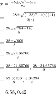 x=\frac{-b\pm \sqrt{b^2-4ac}}{2a}\\\\=\frac{--28\pm \sqrt{(-28)^2-4(4)(11)}}{2(4)}\\\\=\frac{28\pm \sqrt{784-176}}{8}\\\\=\frac{28\pm \sqrt{608}}{8}\\\\=\frac{28\pm 24.65766}{8}\\\\=\frac{28+24.65766}{8},\frac{28-24.65766}{8}\\\\=\frac{52.65766}{8},\frac{3.34234}{8}\\\\=6.58,0.42