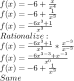 f(x) = -6 + \frac{x}{x^4} \\ f(x) = -6 + \frac{1}{x^3} \\ f(x) = \frac{-6x^3 + 1}{x^3} \\ Rationalize: \\ f(x) = \frac{-6x^3 + 1}{x^3} * \frac{x^{-3}}{x^{-3}} \\ f(x) = \frac{-6x^{3-3} + x^{-3}}{x^0} \\ f(x) = -6 + \frac{1}{x^3} \\ Same