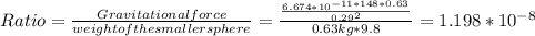 Ratio = \frac{Gravitational force}{weight of the smaller sphere}= \frac{\frac{6.674*10^{-11*148*0.63} }{0.29^{2} } }{0.63 kg * 9.8} = 1.198*10^{-8}