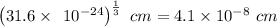 \left(31.6\times \:\:10^{-24}\right)^{\frac{1}{3}}\ cm=4.1\times 10^{-8}\ cm
