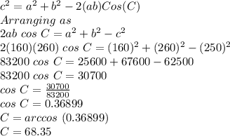 c^2 = a^2 + b^2 - 2(ab)Cos(C)\\Arranging\ as\\2ab \ cos\ C = a^2+b^2-c^2\\2(160)(260)\ cos\ C = (160)^2+(260)^2- (250)^2\\83200\ cos\ C=25600+67600-62500\\83200\ cos\ C=30700\\cos\ C= \frac{30700}{83200}\\cos\ C=0.36899\\C = arccos\ (0.36899)\\C = 68.35
