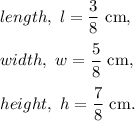 length,~l=\dfrac{3}{8}~\textup{cm},\\\\width,~w=\dfrac{5}{8}~\textup{cm},\\\\height,~h=\dfrac{7}{8}~\textup{cm}.
