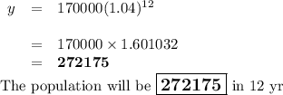 \begin{array}{rcll}y &= &170 000(1.04)^{12} & & \\& = &170 000 \times 1.601032 &\\& = &\mathbf{272175} &\\\end{array}\\\text{The population will be $\large \boxed{\mathbf{272175}}$ in 12 yr}