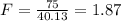 F= \frac{75}{40.13} =1.87