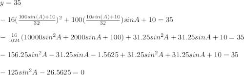 y=35\\\\-16(\frac{100sin(A)+10}{32})^2+100(\frac{10sin(A)+10}{32})sinA+10=35\\\\-\frac{16}{1024}(10000sin^2A+2000sinA+100)+31.25sin^2A+31.25sinA+10=35\\\\-156.25sin^2A-31.25sinA-1.5625+31.25sin^2A+31.25sinA+10=35\\\\-125sin^2A-26.5625=0