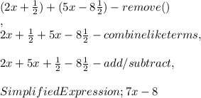 ( 2x + \frac{ 1 }{ 2 }  ) + ( 5x - 8 \frac{ 1 }{ 2 }  ) - remove ( )\\,\\2x + \frac{ 1 }{ 2 } + 5x - 8 \frac{ 1 }{ 2 } - combine like terms,\\\\2x + 5x + \frac{ 1 }{ 2 } - 8 \frac{ 1 }{ 2 } - add / subtract,\\\\Simplified Expression ; 7x - 8