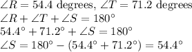 \angle R = 54.4$ degrees, \angle T = 71.2$ degrees\\\angle R+\angle T+\angle S=180^\circ\\54.4^\circ+71.2^\circ+\angle S=180^\circ\\\angle S=180^\circ-(54.4^\circ+71.2^\circ)=54.4^\circ
