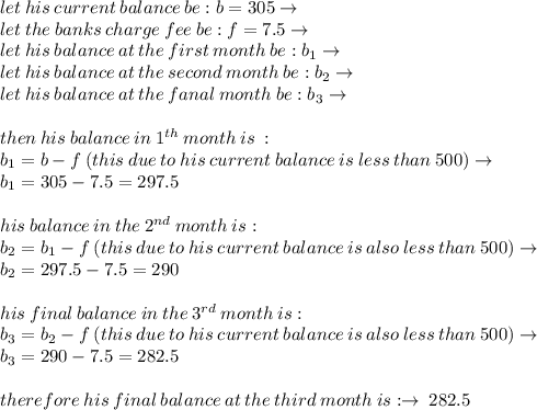 let \: his \:current  \: balance \: be : b  = 305\to \\ let \: the \: banks \: charge \: fee \: be: f = 7.5 \to\\ let \: his  \: balance \: at  \: the  \: first  \: month  \: be : b_{1}\to\\ let \: his  \: balance \: at  \: the  \: second \: month  \: be : b_{2}\to  \\ let \: his  \: balance \: at  \: the  \: fanal  \: month  \: be : b_{3}\to \\ \\  then \: his \: balance \: in \: 1 {}^{th}  \: month \: is \:  :  \\  b_{1} = b - f \: (this \: due \: to \: his \: current \: balance \: is \: less \: than \: 500) \to \\ b_{1} = 305 - 7.5 = 297.5 \\  \\ his \: balance \: in \: the \: 2 {}^{nd} \: month \: is :  \\ b_{2} = b_{1} - f \: (this \: due \: to \: his \: current \: balance \: is \: also \: less \: than \: 500) \to \\ b_{2} = 297.5 - 7.5 = 290 \\  \\ his \: final \: balance \: in \: the \: 3{}^{rd} \: month \: is : \\ b_{3} = b_{2} - f \: (this \: due \: to \: his \: current \: balance \: is \: also \: less \: than \: 500) \to \\ b_{3} = 290 - 7.5 = 282.5  \\  \\ therefore \: his \: final \: balance \: at \: the \: third \: month \: is :  \to \: 282.5