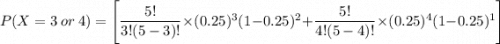 P(X=3 \ or \ 4) = \Bigg [ \dfrac{5!}{3!(5-3)!} \times (0.25)^3 (1-0.25)^{2} + \dfrac{5!}{4!(5-4)!}  \times (0.25)^4 (1-0.25)^{1} \Bigg ]