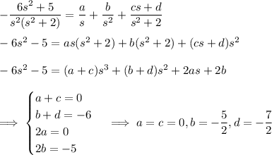 -\dfrac{6s^2+5}{s^2(s^2+2)} = \dfrac as + \dfrac b{s^2} + \dfrac{cs+d}{s^2+2} \\\\ -6s^2-5 = as(s^2+2) + b(s^2+2) + (cs+d)s^2 \\\\ -6s^2-5 = (a+c)s^3 + (b+d)s^2 + 2as + 2b \\\\ \implies \begin{cases}a+c=0\\b+d=-6\\2a=0\\2b=-5\end{cases} \implies a=c=0, b=-\dfrac52, d=-\dfrac72