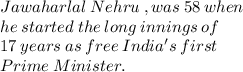 Jawaharlal  \: Nehru \: , was  \: 58  \: when \\ \:  he \:  started  \: the  \: long \:  innings \:  of \\  \:  17  \: years  \: as  \: free \:  India's \:  first   \: \\ Prime \:  Minister. \\