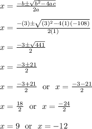 x = \frac{-b\pm\sqrt{b^2-4ac}}{2a}\\\\x = \frac{-(3)\pm\sqrt{(3)^2-4(1)(-108)}}{2(1)}\\\\x = \frac{-3\pm\sqrt{441}}{2}\\\\x = \frac{-3\pm21}{2}\\\\x = \frac{-3+21}{2} \ \text{ or } \ x = \frac{-3-21}{2}\\\\x = \frac{18}{2} \ \text{ or } \ x = \frac{-24}{2}\\\\x = 9 \ \text{ or } \ x = -12\\\\
